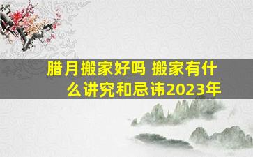 腊月搬家好吗 搬家有什么讲究和忌讳2023年